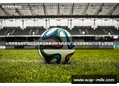 从观赛视角解析国际足球友谊赛焦点对决看点与门道深度策略技巧分享全面指南