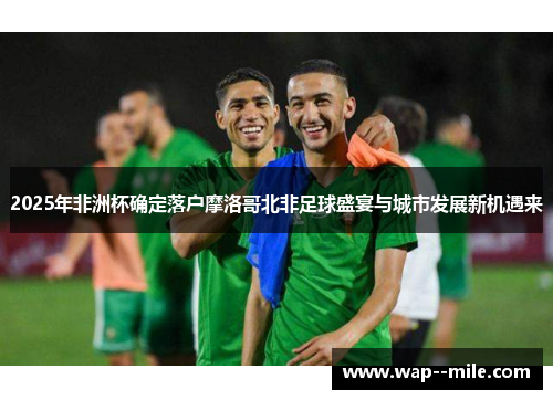 2025年非洲杯确定落户摩洛哥北非足球盛宴与城市发展新机遇来